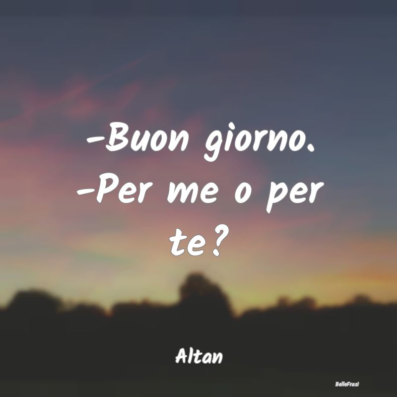 -Buon giorno. -Per me o per te?...