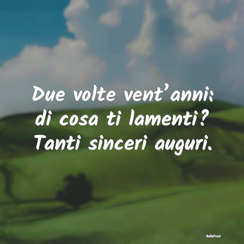 Frasi di Compleanno - Due volte vent’anni: di cosa ti lamenti? Tanti s...