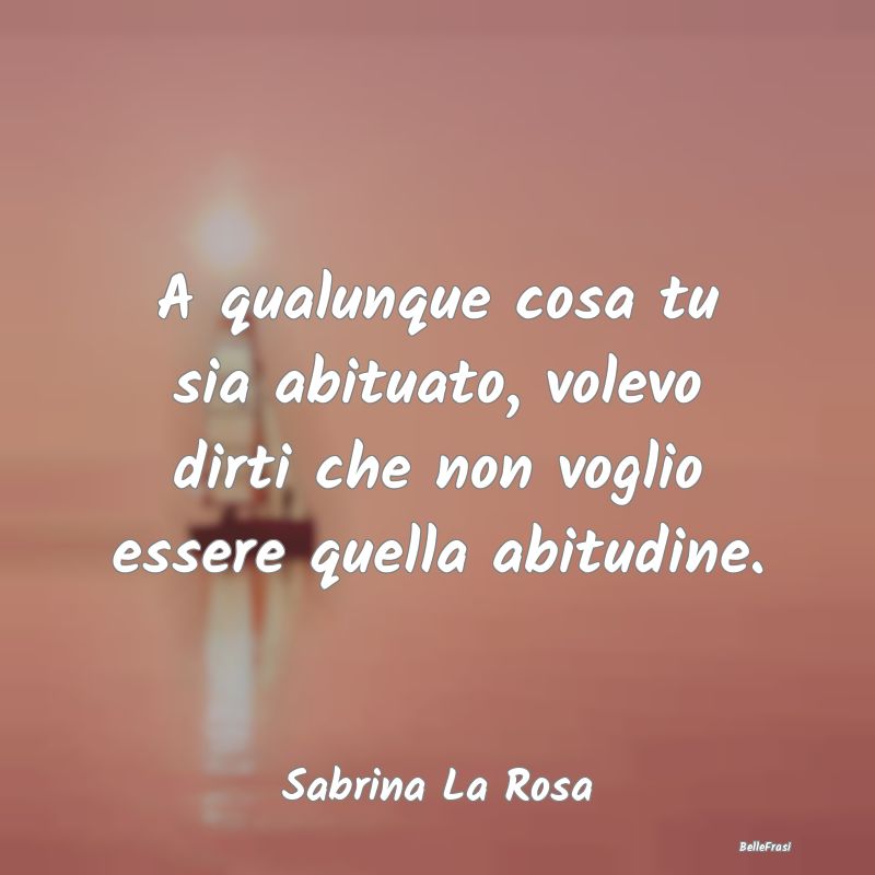 Frasi Abitudine - A qualunque cosa tu sia abituato, volevo dirti che...