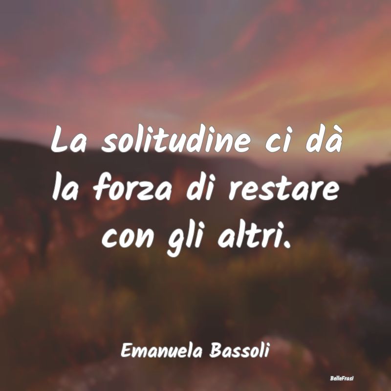 Frasi sulla Tristezza - La solitudine ci dà la forza di restare con gli a...