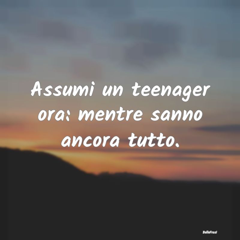 Assumi un teenager ora: mentre sanno ancora tutto....