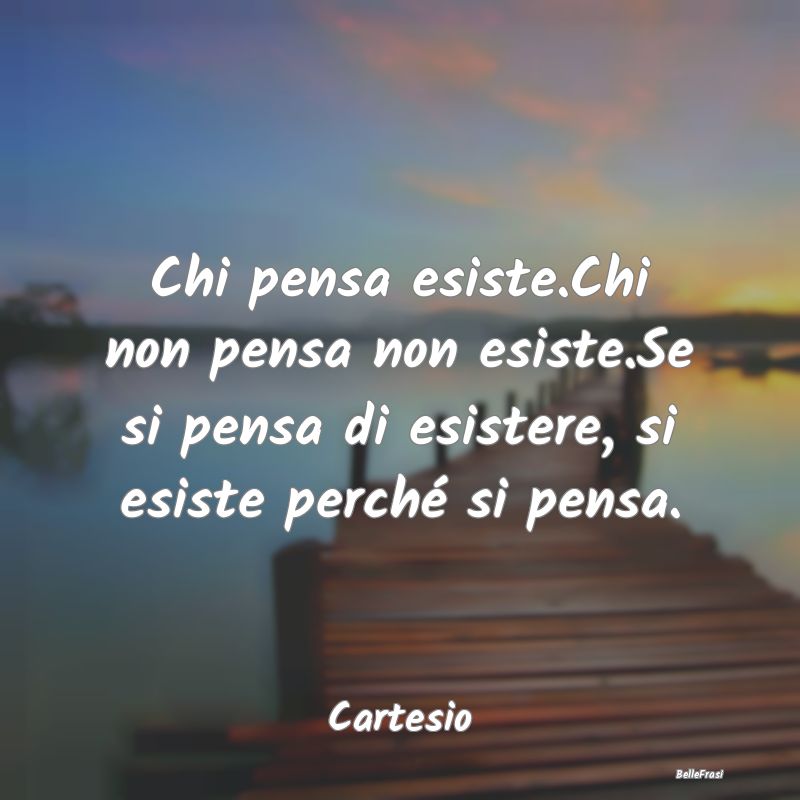 Chi pensa esiste.Chi non pensa non esiste.Se si pe...