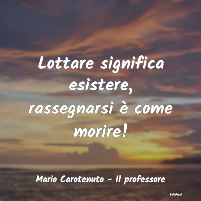 Frasi sulla Rassegnazione - Lottare significa esistere, rassegnarsi è come mo...