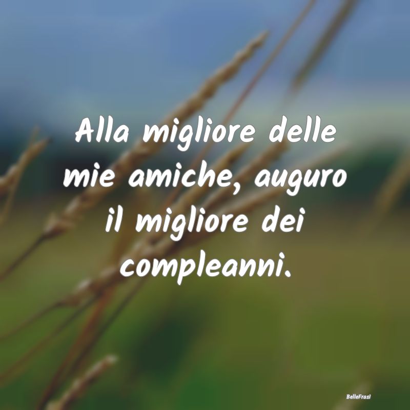 Frasi per la Migliore Amica - Alla migliore delle mie amiche, auguro il migliore...