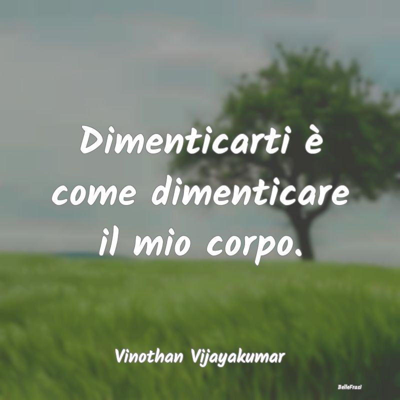 Frasi sulla Tristezza - Dimenticarti è come dimenticare il mio corpo....