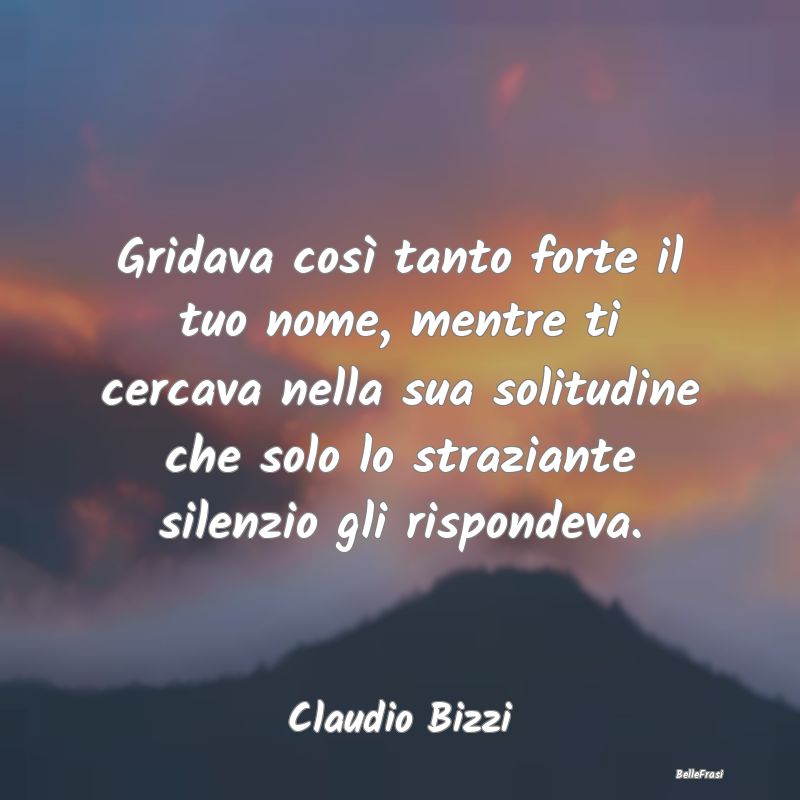 Frasi sulla Tristezza - Gridava così tanto forte il tuo nome, mentre ti c...