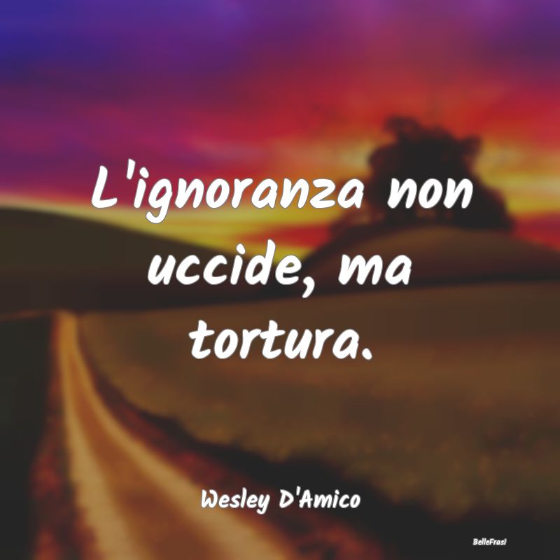 Frasi sull’Ignoranza - L'ignoranza non uccide, ma tortura....