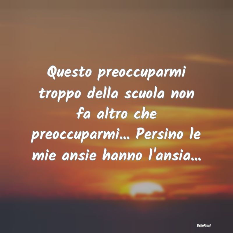 Frasi sull'Ansia - Questo preoccuparmi troppo della scuola non fa alt...