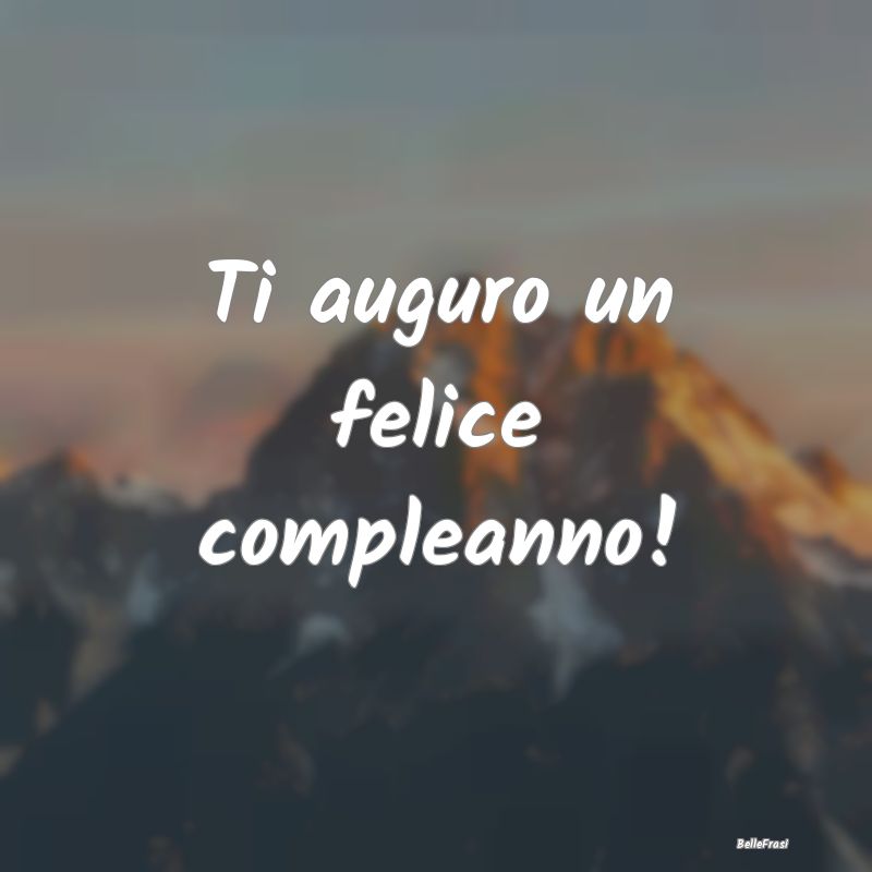 Frasi di Compleanno - Ti auguro un felice compleanno!...