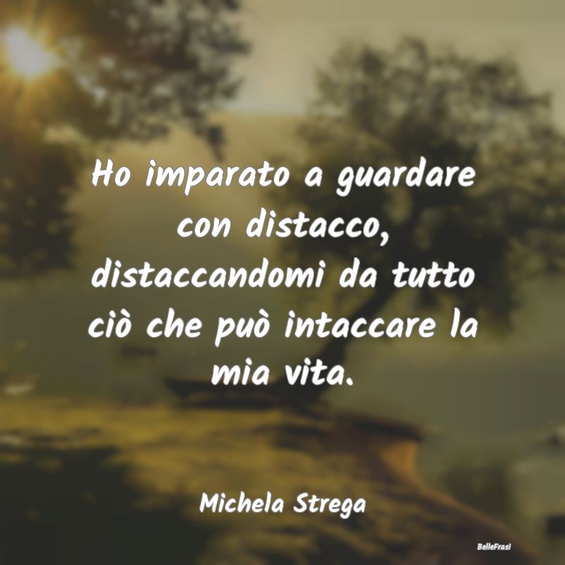 Frasi Abitudine - Ho imparato a guardare con distacco, distaccandomi...