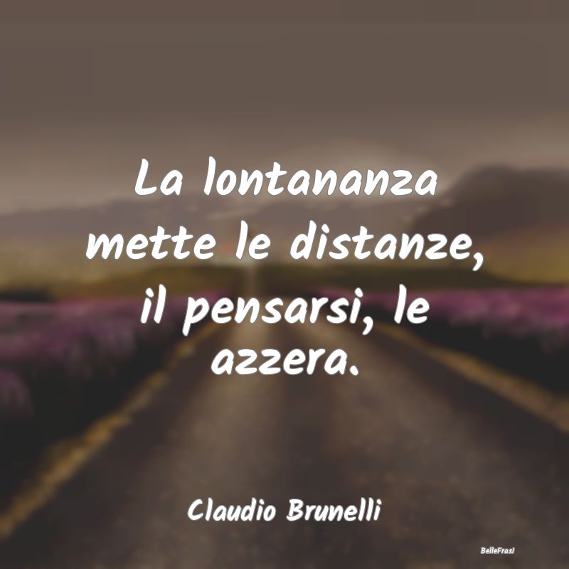 Frasi sulla Tristezza - La lontananza mette le distanze, il pensarsi, le a...