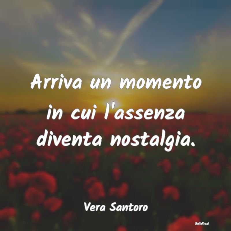 Frasi sulla Tristezza - Arriva un momento in cui l'assenza diventa nostalg...