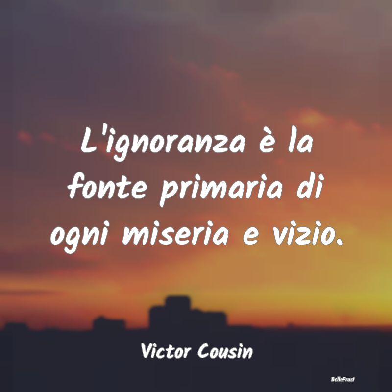 L'ignoranza è la fonte primaria di ogni miseria e...